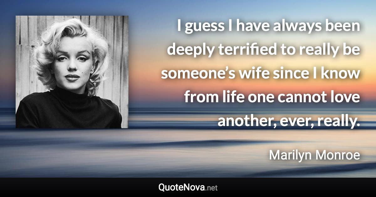 I guess I have always been deeply terrified to really be someone’s wife since I know from life one cannot love another, ever, really. - Marilyn Monroe quote