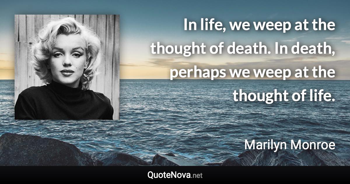 In life, we weep at the thought of death. In death, perhaps we weep at the thought of life. - Marilyn Monroe quote