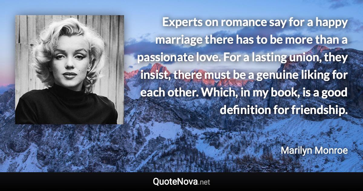 Experts on romance say for a happy marriage there has to be more than a passionate love. For a lasting union, they insist, there must be a genuine liking for each other. Which, in my book, is a good definition for friendship. - Marilyn Monroe quote