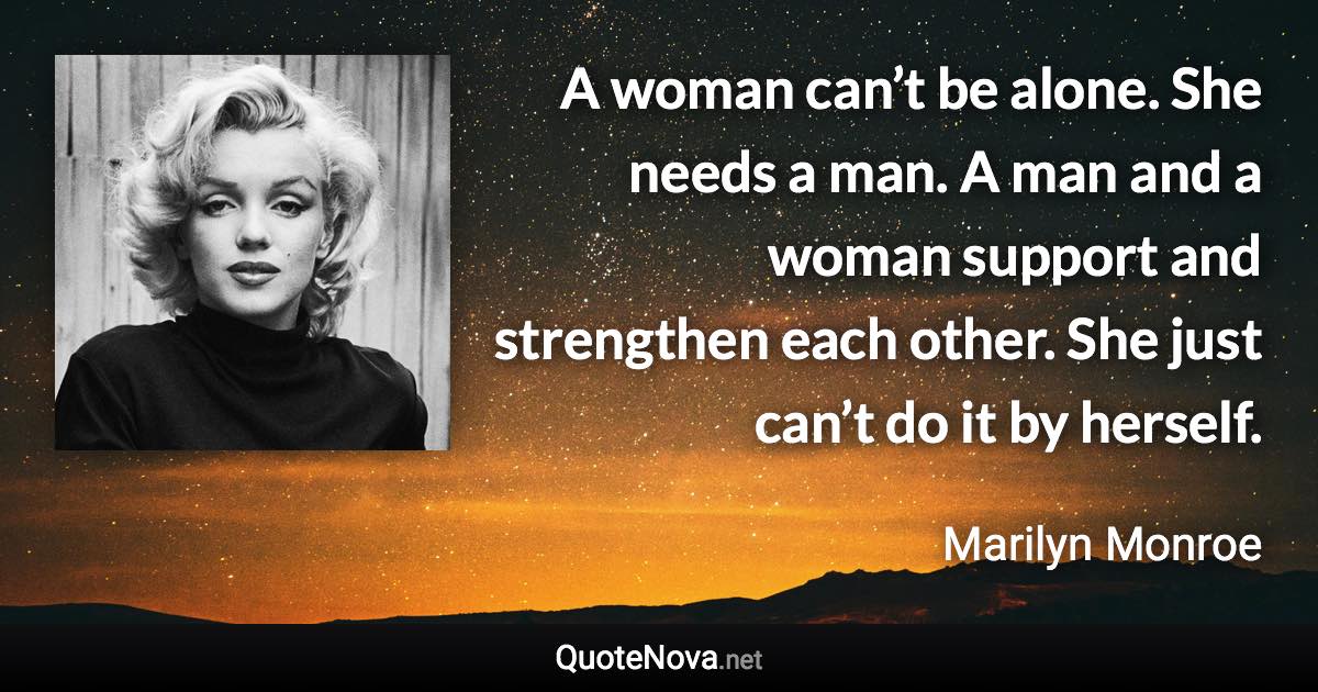 A woman can’t be alone. She needs a man. A man and a woman support and strengthen each other. She just can’t do it by herself. - Marilyn Monroe quote