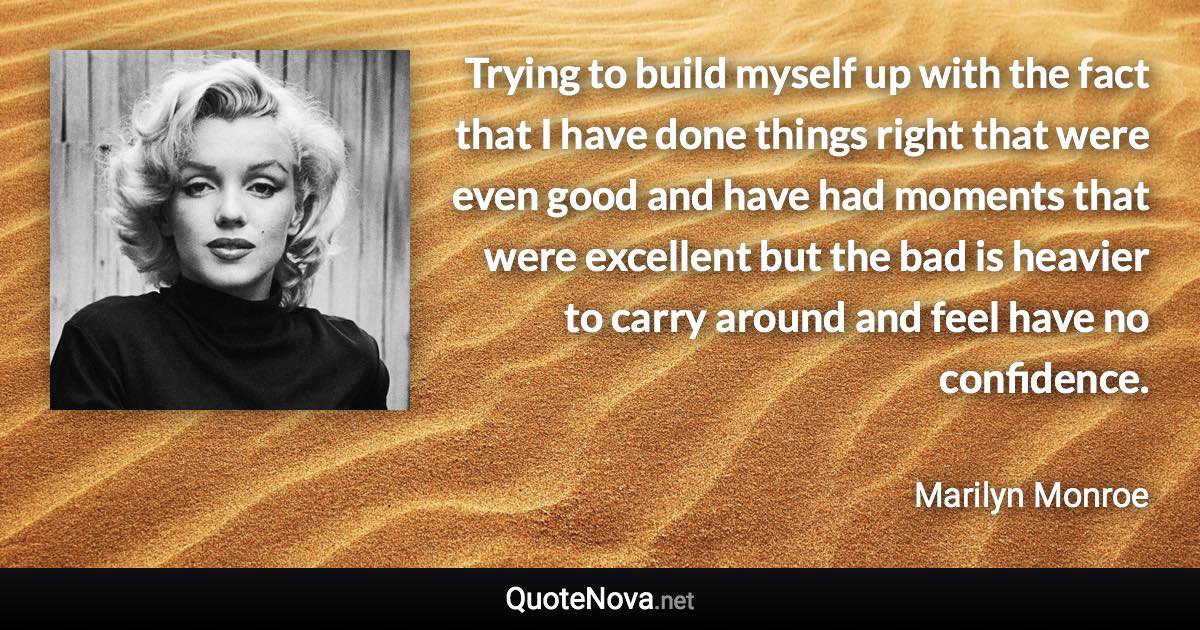 Trying to build myself up with the fact that I have done things right that were even good and have had moments that were excellent but the bad is heavier to carry around and feel have no confidence. - Marilyn Monroe quote