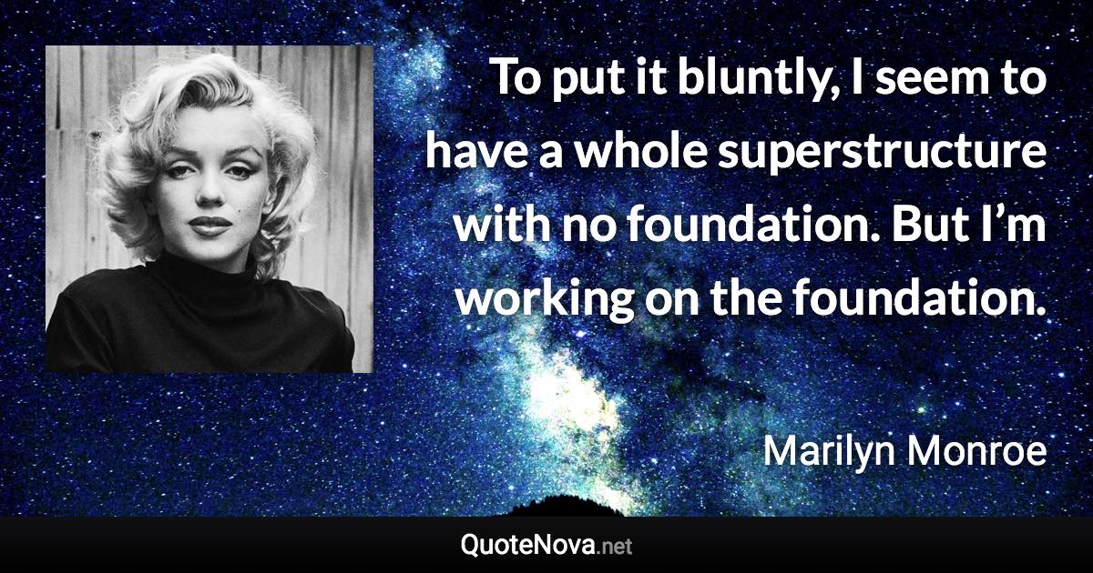 To put it bluntly, I seem to have a whole superstructure with no foundation. But I’m working on the foundation. - Marilyn Monroe quote