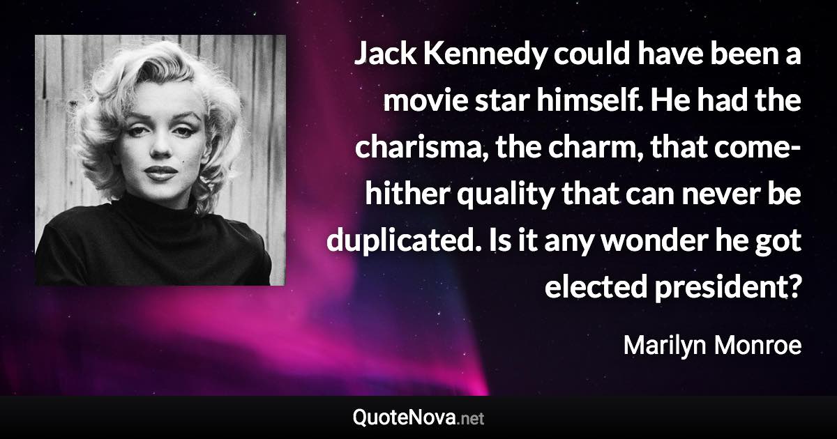 Jack Kennedy could have been a movie star himself. He had the charisma, the charm, that come-hither quality that can never be duplicated. Is it any wonder he got elected president? - Marilyn Monroe quote