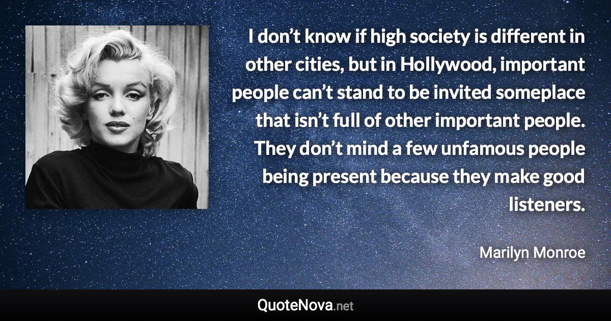 I don’t know if high society is different in other cities, but in Hollywood, important people can’t stand to be invited someplace that isn’t full of other important people. They don’t mind a few unfamous people being present because they make good listeners. - Marilyn Monroe quote