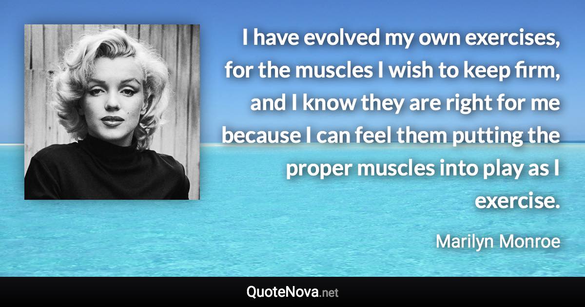 I have evolved my own exercises, for the muscles I wish to keep firm, and I know they are right for me because I can feel them putting the proper muscles into play as I exercise. - Marilyn Monroe quote