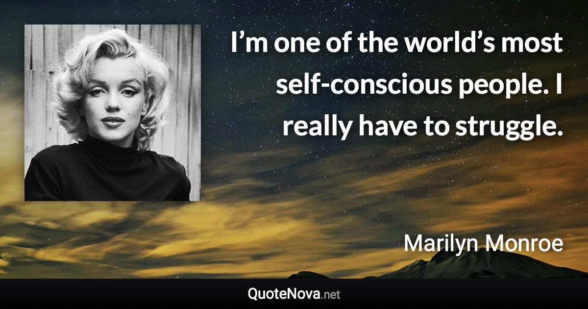 I’m one of the world’s most self-conscious people. I really have to struggle. - Marilyn Monroe quote