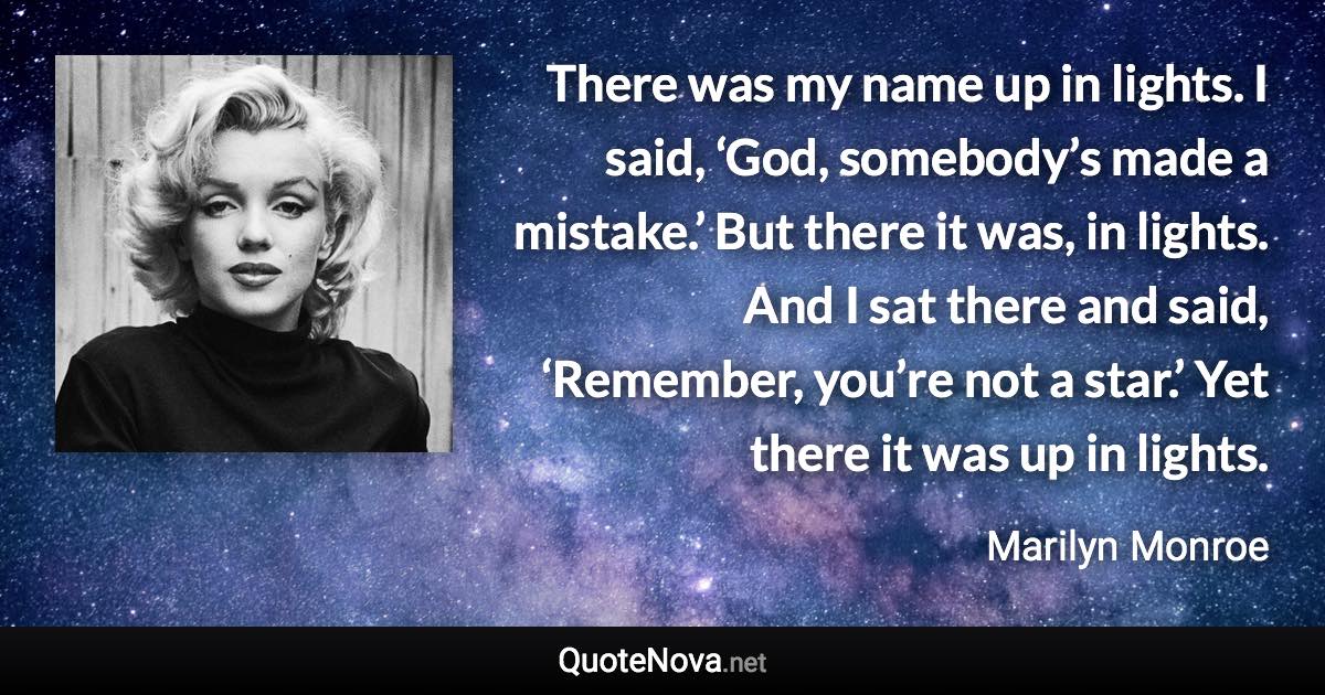 There was my name up in lights. I said, ‘God, somebody’s made a mistake.’ But there it was, in lights. And I sat there and said, ‘Remember, you’re not a star.’ Yet there it was up in lights. - Marilyn Monroe quote