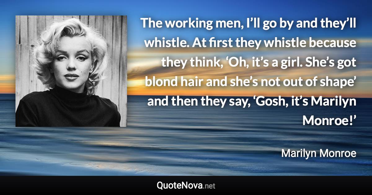 The working men, I’ll go by and they’ll whistle. At first they whistle because they think, ‘Oh, it’s a girl. She’s got blond hair and she’s not out of shape’ and then they say, ‘Gosh, it’s Marilyn Monroe!’ - Marilyn Monroe quote