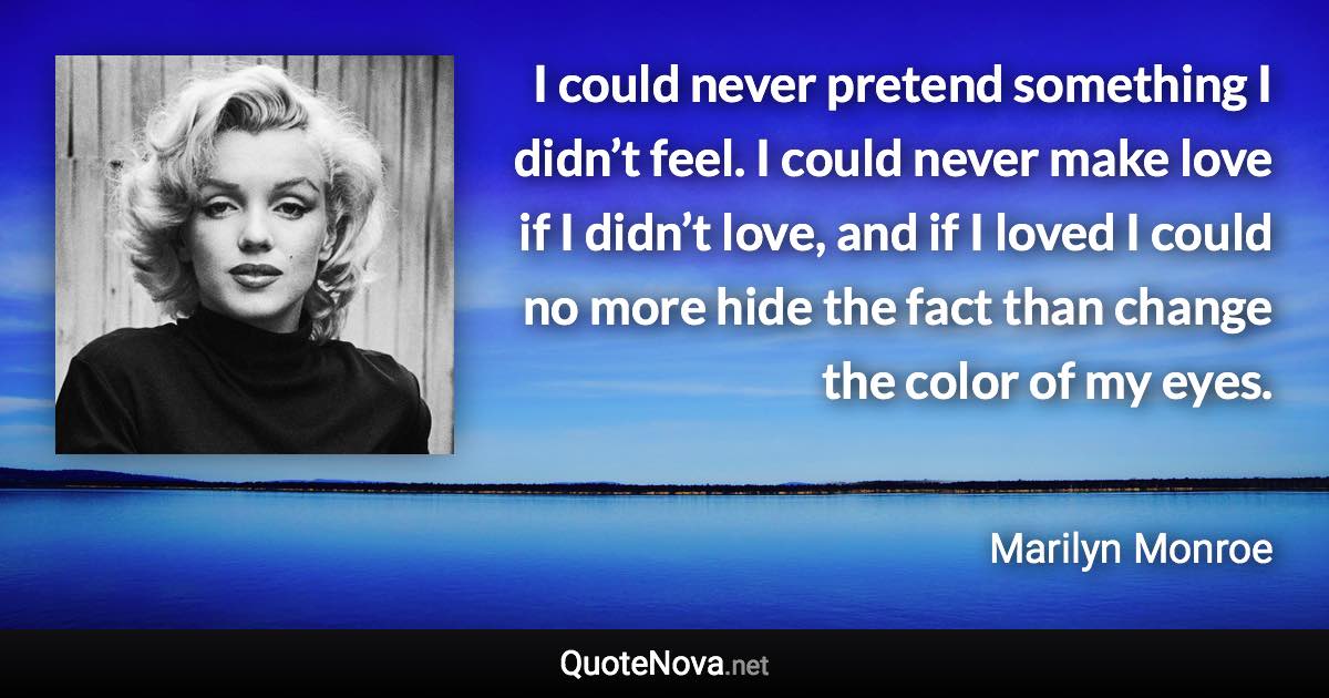 I could never pretend something I didn’t feel. I could never make love if I didn’t love, and if I loved I could no more hide the fact than change the color of my eyes. - Marilyn Monroe quote