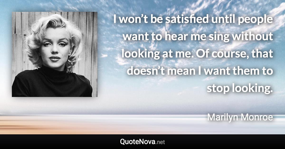 I won’t be satisfied until people want to hear me sing without looking at me. Of course, that doesn’t mean I want them to stop looking. - Marilyn Monroe quote