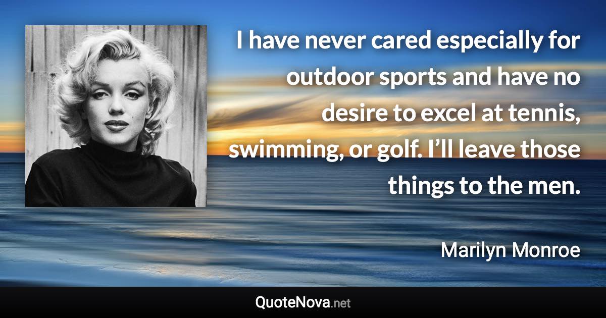 I have never cared especially for outdoor sports and have no desire to excel at tennis, swimming, or golf. I’ll leave those things to the men. - Marilyn Monroe quote