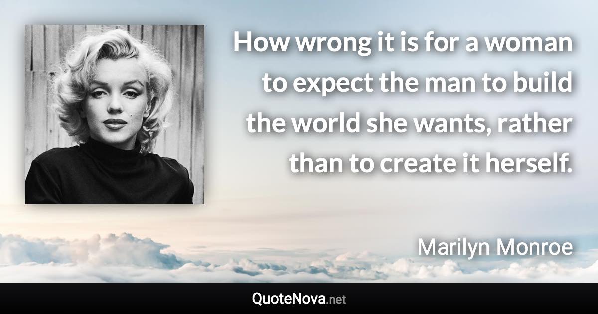 How wrong it is for a woman to expect the man to build the world she wants, rather than to create it herself. - Marilyn Monroe quote