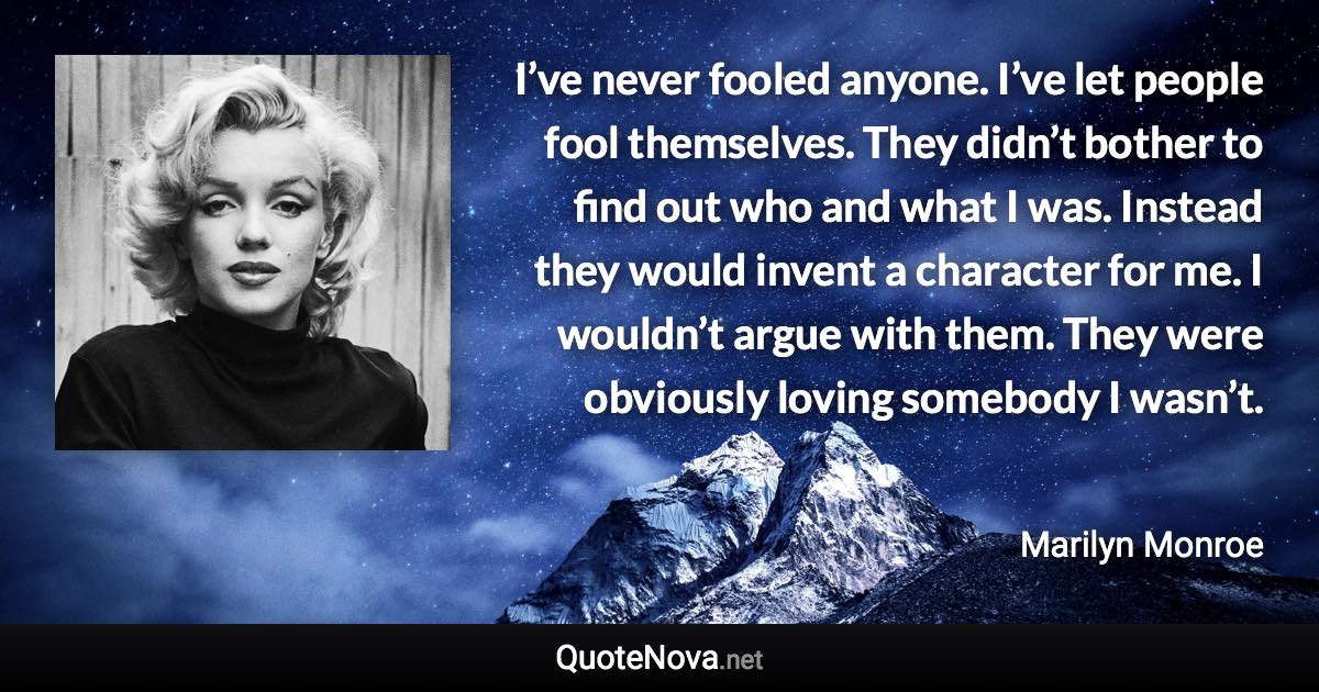 I’ve never fooled anyone. I’ve let people fool themselves. They didn’t bother to find out who and what I was. Instead they would invent a character for me. I wouldn’t argue with them. They were obviously loving somebody I wasn’t. - Marilyn Monroe quote