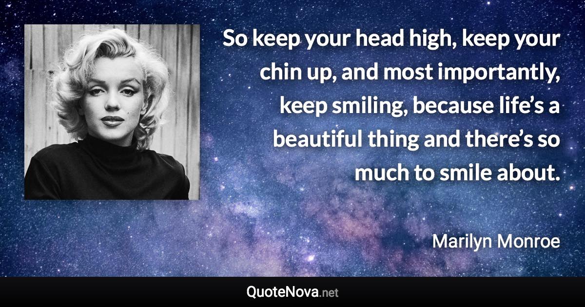 So keep your head high, keep your chin up, and most importantly, keep smiling, because life’s a beautiful thing and there’s so much to smile about. - Marilyn Monroe quote