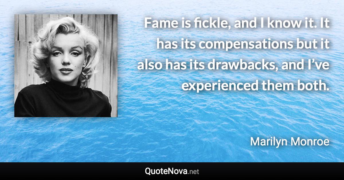 Fame is fickle, and I know it. It has its compensations but it also has its drawbacks, and I’ve experienced them both. - Marilyn Monroe quote