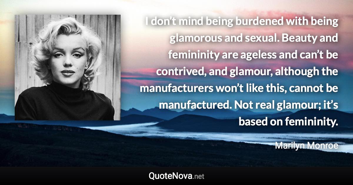 I don’t mind being burdened with being glamorous and sexual. Beauty and femininity are ageless and can’t be contrived, and glamour, although the manufacturers won’t like this, cannot be manufactured. Not real glamour; it’s based on femininity. - Marilyn Monroe quote