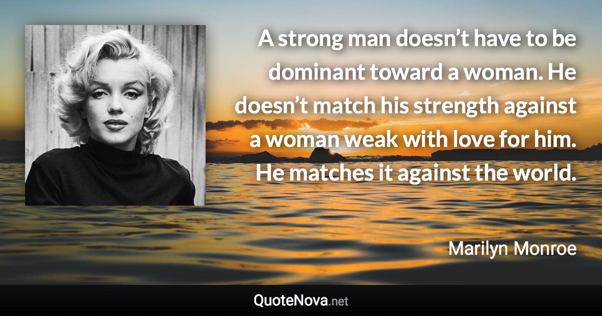 A strong man doesn’t have to be dominant toward a woman. He doesn’t match his strength against a woman weak with love for him. He matches it against the world. - Marilyn Monroe quote