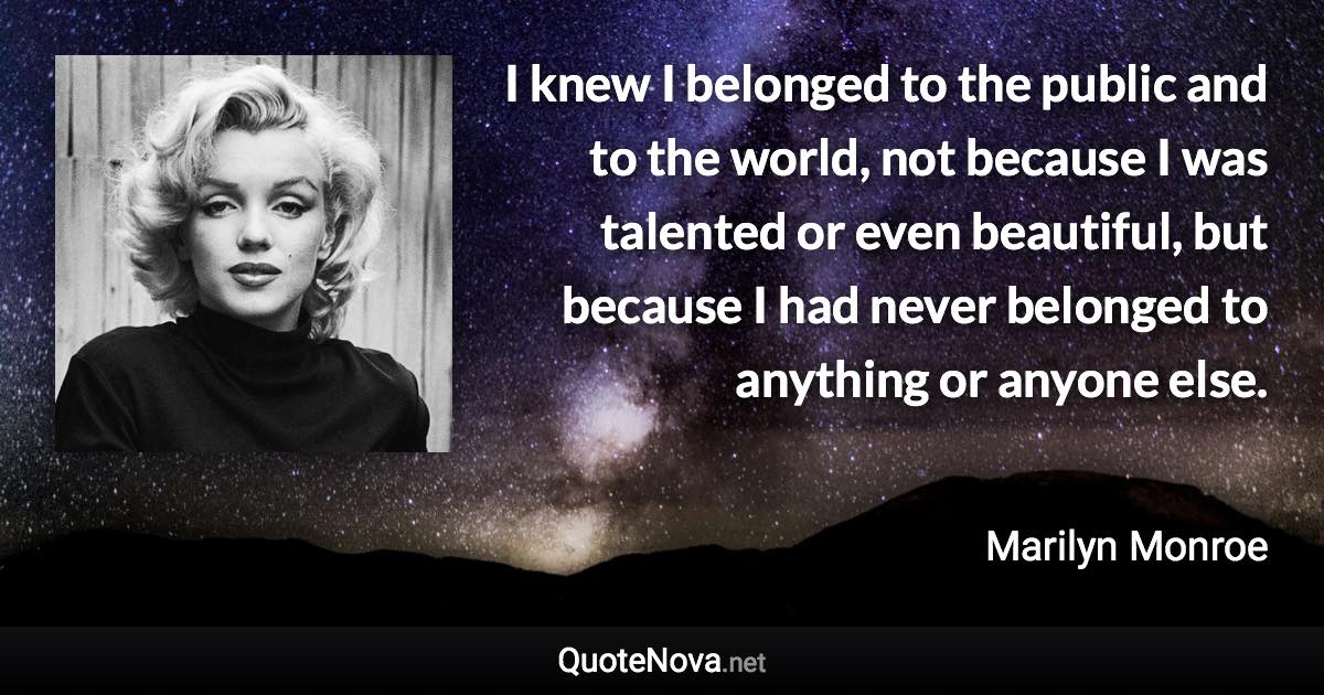 I knew I belonged to the public and to the world, not because I was talented or even beautiful, but because I had never belonged to anything or anyone else. - Marilyn Monroe quote