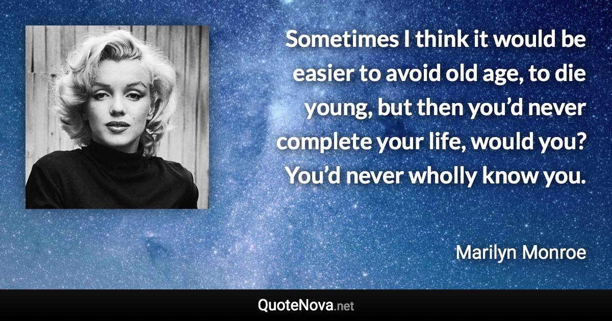 Sometimes I think it would be easier to avoid old age, to die young, but then you’d never complete your life, would you? You’d never wholly know you. - Marilyn Monroe quote