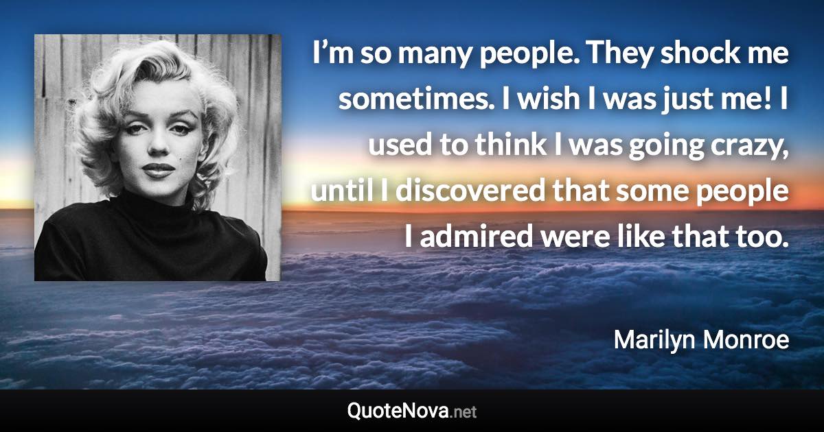 I’m so many people. They shock me sometimes. I wish I was just me! I used to think I was going crazy, until I discovered that some people I admired were like that too. - Marilyn Monroe quote