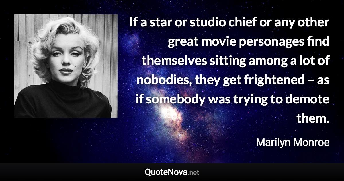 If a star or studio chief or any other great movie personages find themselves sitting among a lot of nobodies, they get frightened – as if somebody was trying to demote them. - Marilyn Monroe quote