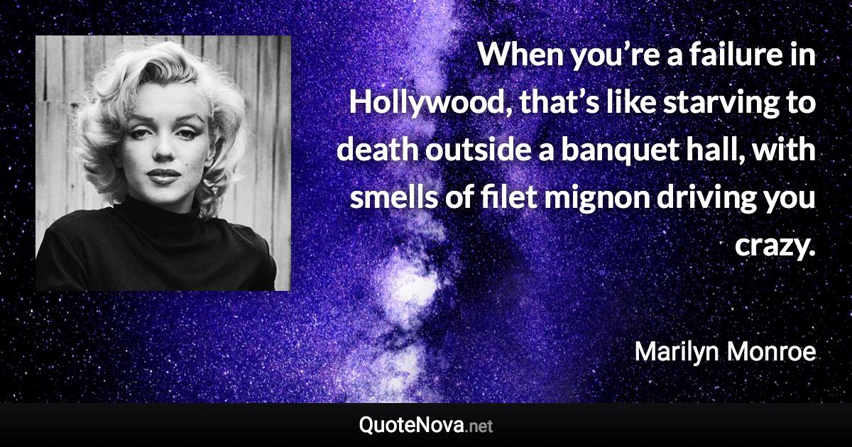 When you’re a failure in Hollywood, that’s like starving to death outside a banquet hall, with smells of filet mignon driving you crazy. - Marilyn Monroe quote