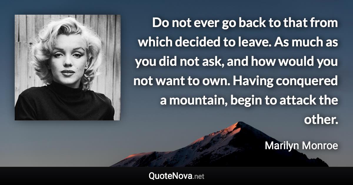 Do not ever go back to that from which decided to leave. As much as you did not ask, and how would you not want to own. Having conquered a mountain, begin to attack the other. - Marilyn Monroe quote