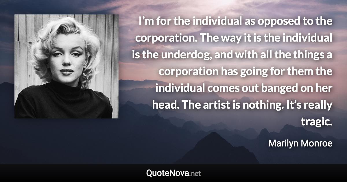 I’m for the individual as opposed to the corporation. The way it is the individual is the underdog, and with all the things a corporation has going for them the individual comes out banged on her head. The artist is nothing. It’s really tragic. - Marilyn Monroe quote