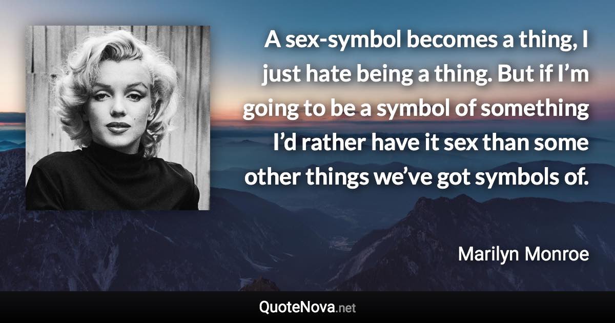 A sex-symbol becomes a thing, I just hate being a thing. But if I’m going to be a symbol of something I’d rather have it sex than some other things we’ve got symbols of. - Marilyn Monroe quote