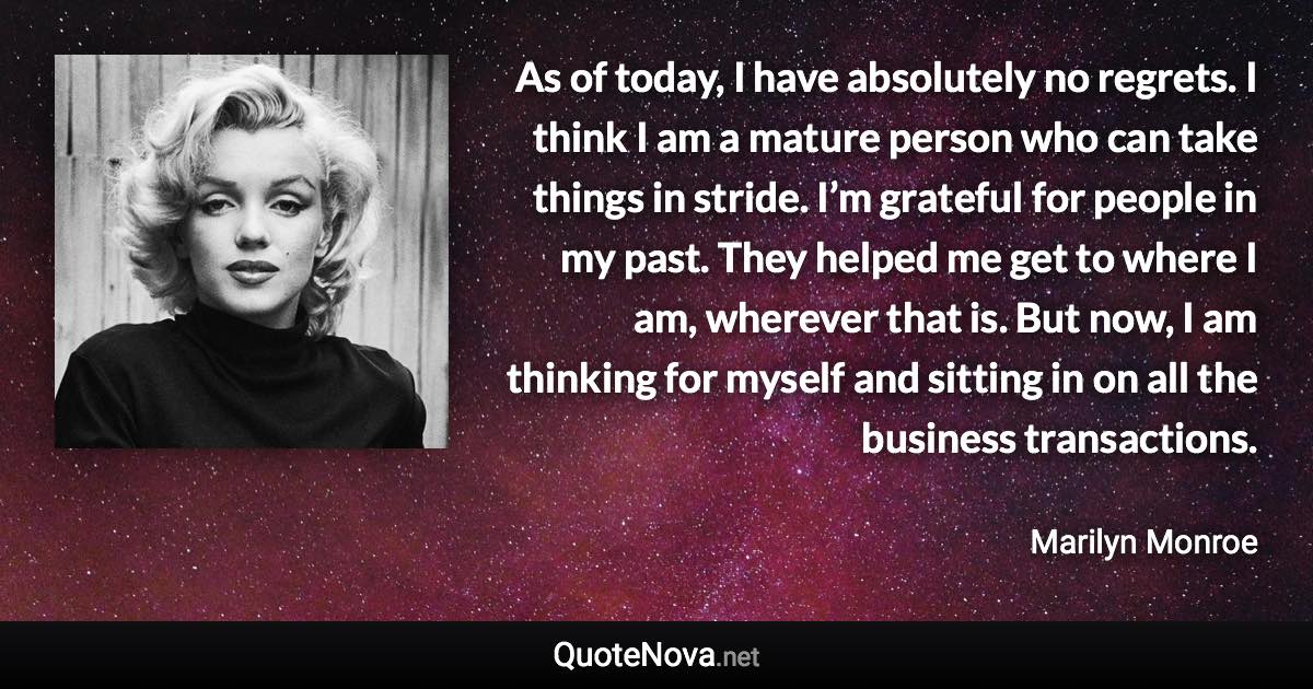 As of today, I have absolutely no regrets. I think I am a mature person who can take things in stride. I’m grateful for people in my past. They helped me get to where I am, wherever that is. But now, I am thinking for myself and sitting in on all the business transactions. - Marilyn Monroe quote