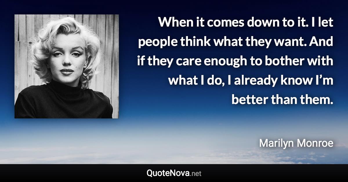 When it comes down to it. I let people think what they want. And if they care enough to bother with what I do, I already know I’m better than them. - Marilyn Monroe quote