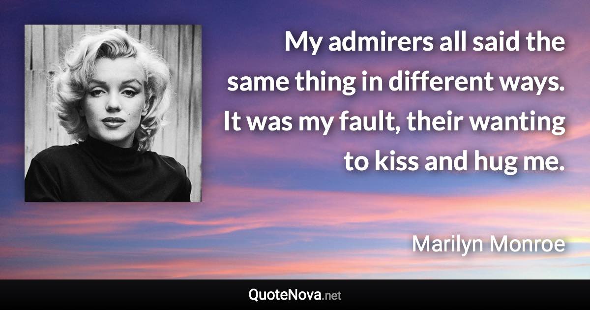 My admirers all said the same thing in different ways. It was my fault, their wanting to kiss and hug me. - Marilyn Monroe quote