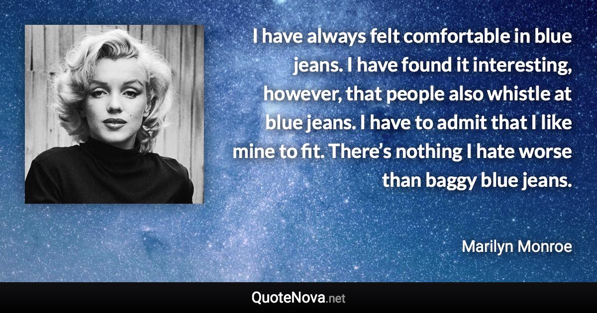 I have always felt comfortable in blue jeans. I have found it interesting, however, that people also whistle at blue jeans. I have to admit that I like mine to fit. There’s nothing I hate worse than baggy blue jeans. - Marilyn Monroe quote