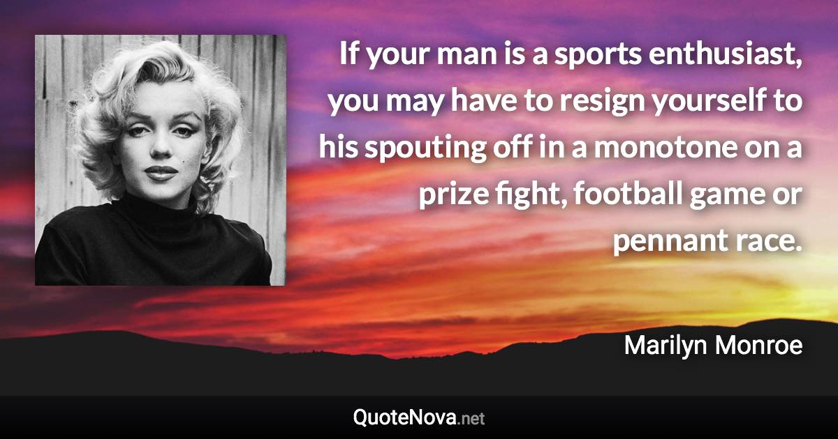 If your man is a sports enthusiast, you may have to resign yourself to his spouting off in a monotone on a prize fight, football game or pennant race. - Marilyn Monroe quote