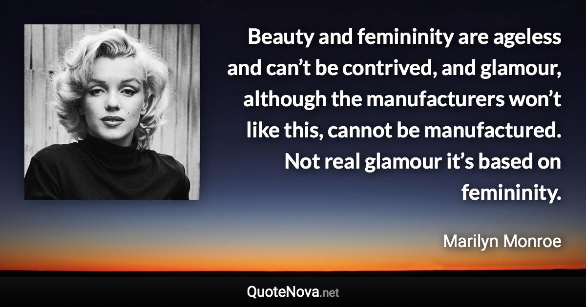 Beauty and femininity are ageless and can’t be contrived, and glamour, although the manufacturers won’t like this, cannot be manufactured. Not real glamour it’s based on femininity. - Marilyn Monroe quote