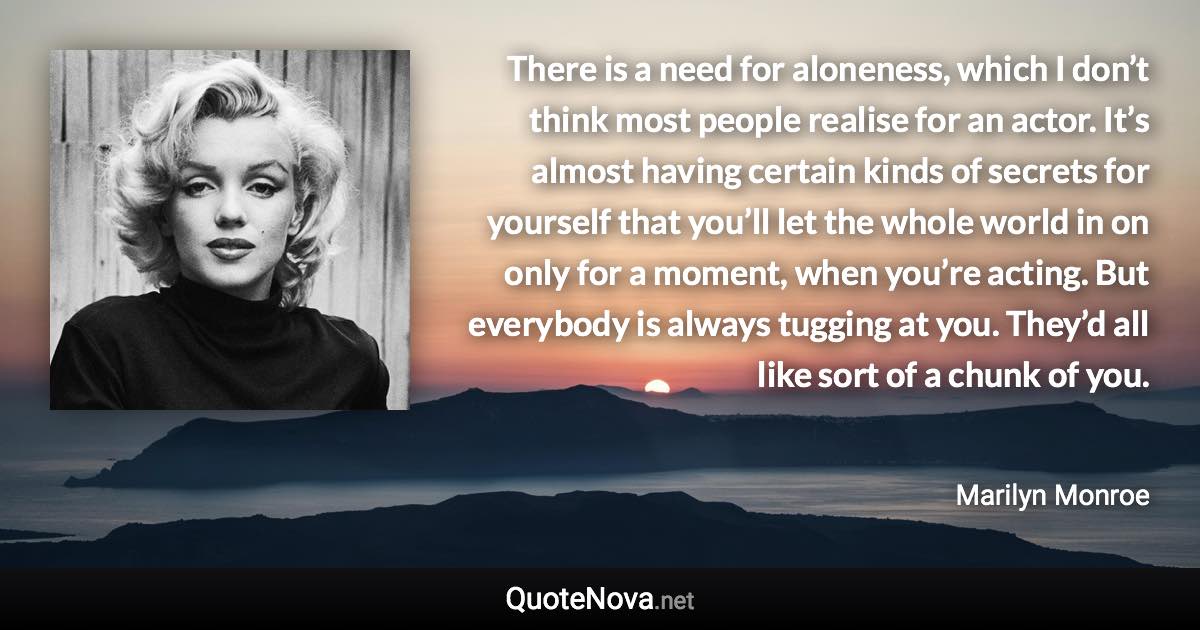 There is a need for aloneness, which I don’t think most people realise for an actor. It’s almost having certain kinds of secrets for yourself that you’ll let the whole world in on only for a moment, when you’re acting. But everybody is always tugging at you. They’d all like sort of a chunk of you. - Marilyn Monroe quote