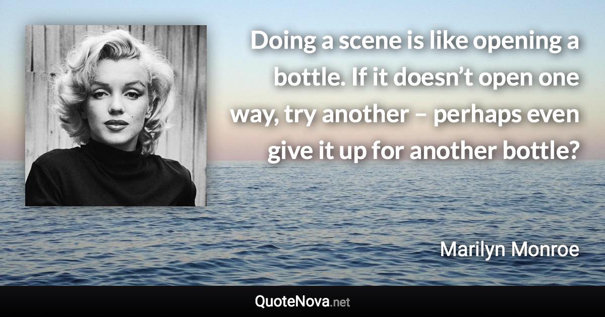 Doing a scene is like opening a bottle. If it doesn’t open one way, try another – perhaps even give it up for another bottle? - Marilyn Monroe quote