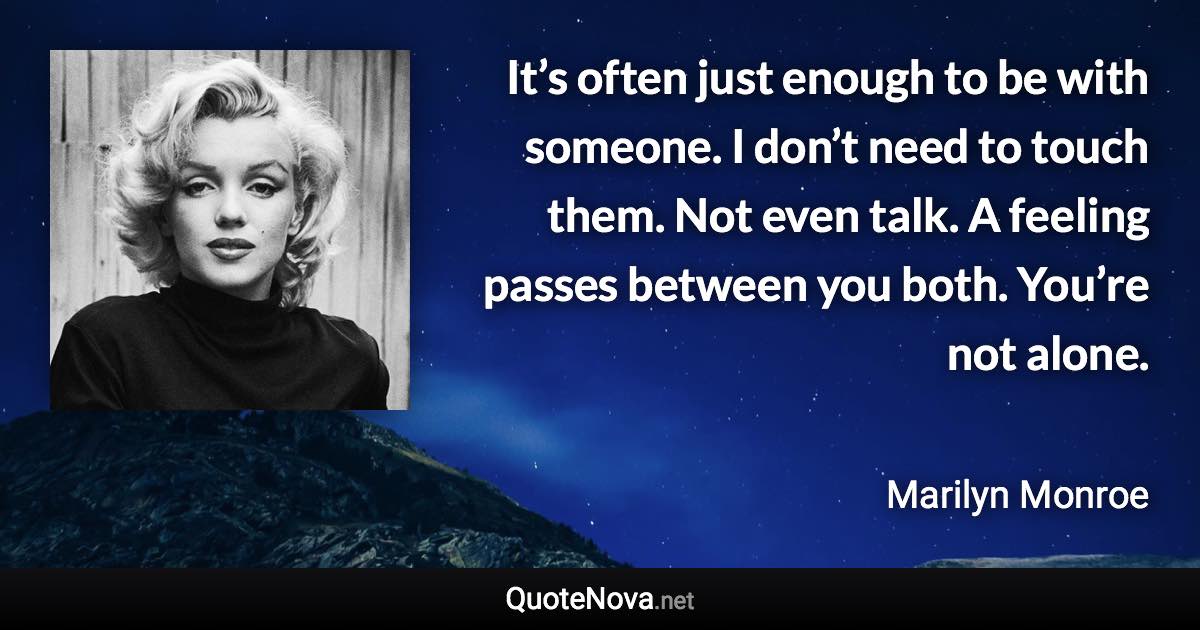 It’s often just enough to be with someone. I don’t need to touch them. Not even talk. A feeling passes between you both. You’re not alone. - Marilyn Monroe quote