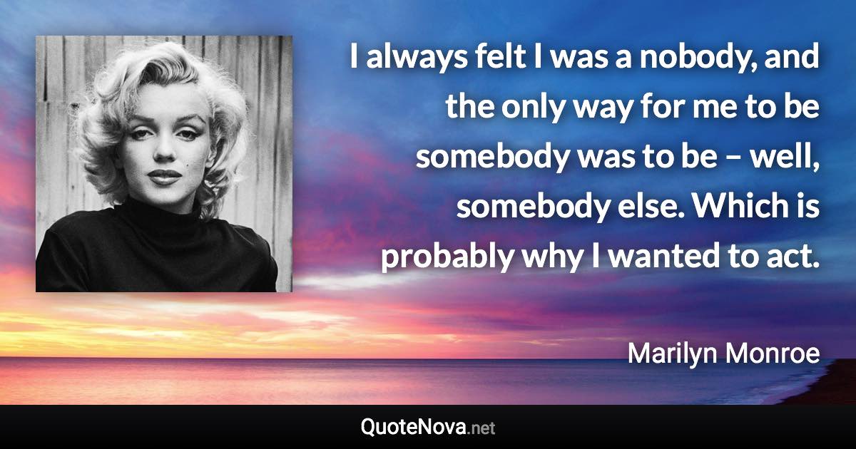 I always felt I was a nobody, and the only way for me to be somebody was to be – well, somebody else. Which is probably why I wanted to act. - Marilyn Monroe quote