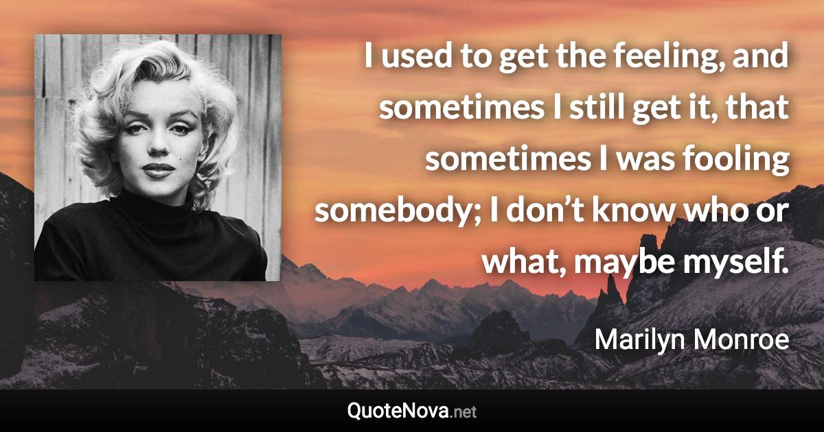 I used to get the feeling, and sometimes I still get it, that sometimes I was fooling somebody; I don’t know who or what, maybe myself. - Marilyn Monroe quote