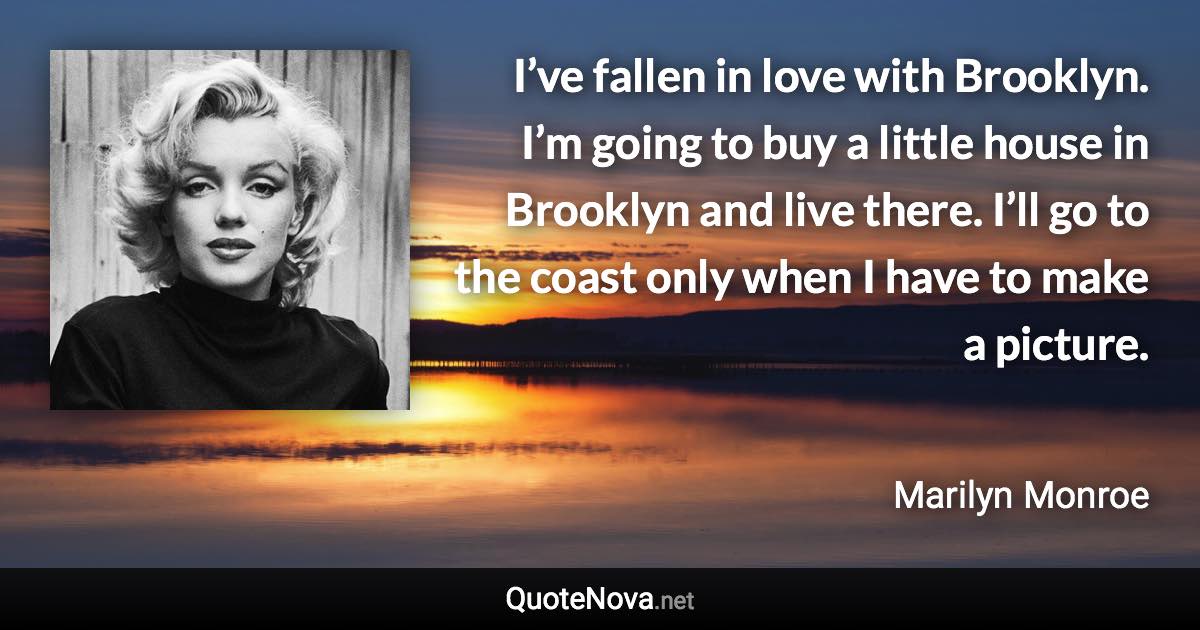 I’ve fallen in love with Brooklyn. I’m going to buy a little house in Brooklyn and live there. I’ll go to the coast only when I have to make a picture. - Marilyn Monroe quote