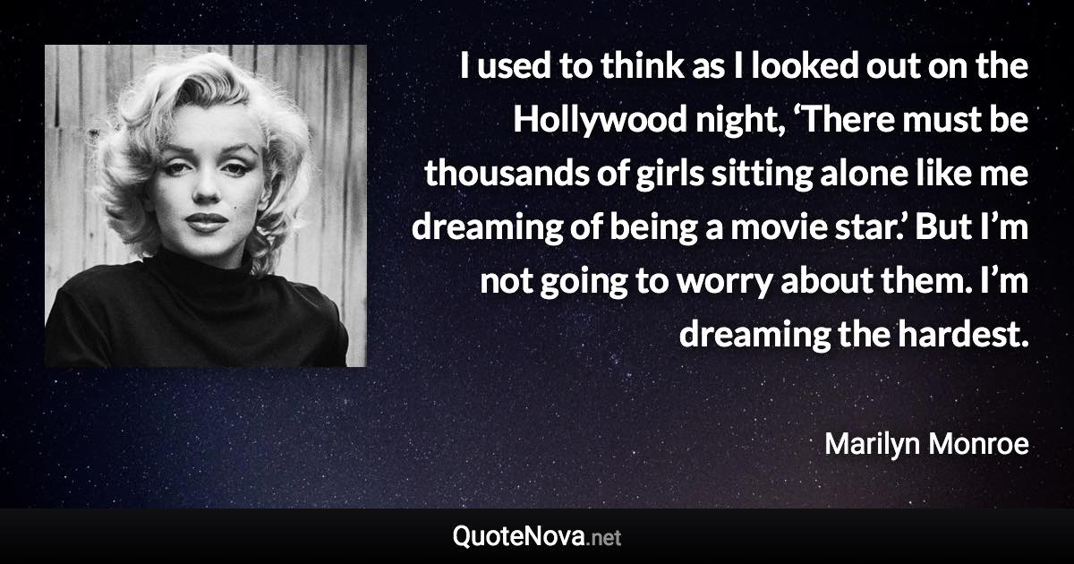 I used to think as I looked out on the Hollywood night, ‘There must be thousands of girls sitting alone like me dreaming of being a movie star.’ But I’m not going to worry about them. I’m dreaming the hardest. - Marilyn Monroe quote