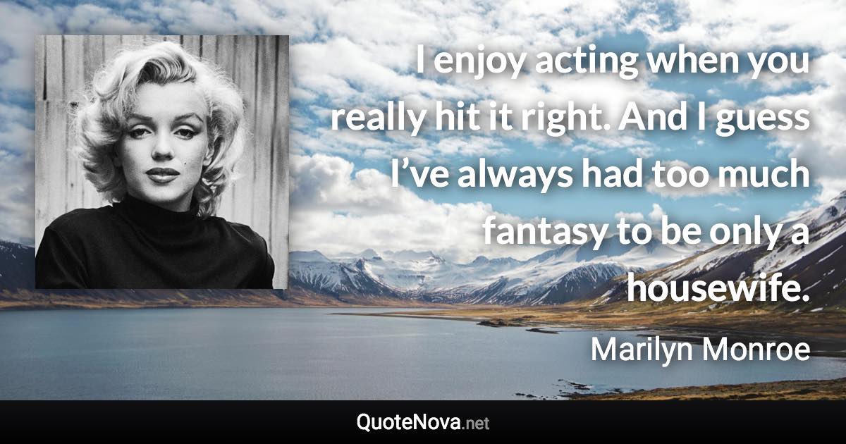 I enjoy acting when you really hit it right. And I guess I’ve always had too much fantasy to be only a housewife. - Marilyn Monroe quote