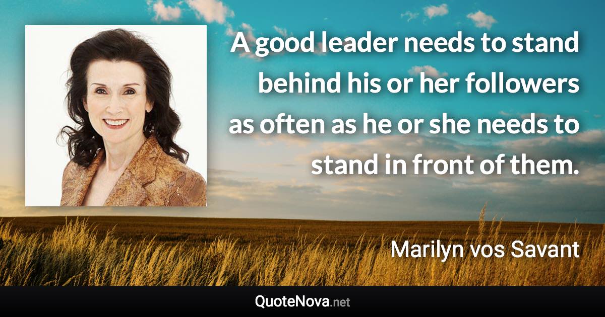 A good leader needs to stand behind his or her followers as often as he or she needs to stand in front of them. - Marilyn vos Savant quote