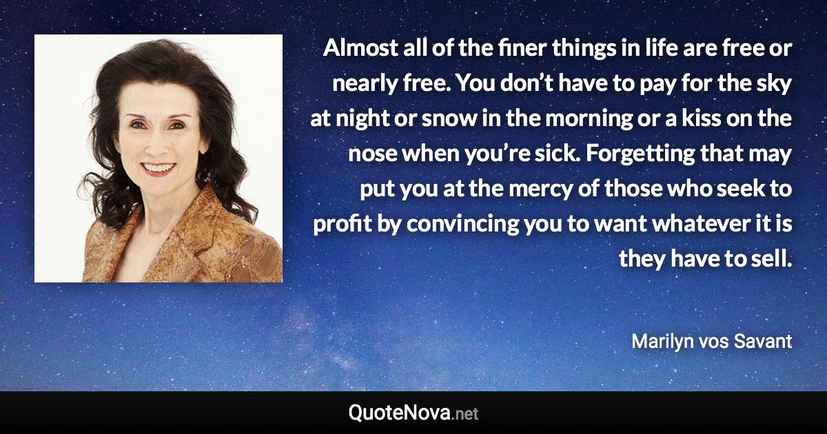 Almost all of the finer things in life are free or nearly free. You don’t have to pay for the sky at night or snow in the morning or a kiss on the nose when you’re sick. Forgetting that may put you at the mercy of those who seek to profit by convincing you to want whatever it is they have to sell. - Marilyn vos Savant quote