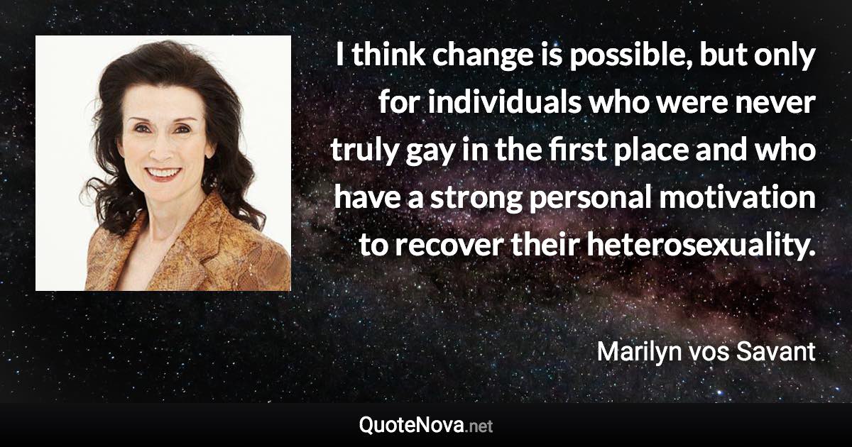 I think change is possible, but only for individuals who were never truly gay in the first place and who have a strong personal motivation to recover their heterosexuality. - Marilyn vos Savant quote