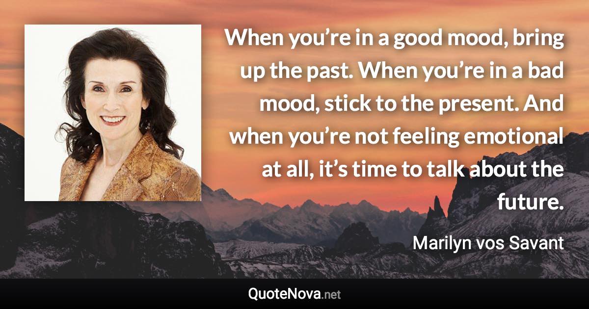 When you’re in a good mood, bring up the past. When you’re in a bad mood, stick to the present. And when you’re not feeling emotional at all, it’s time to talk about the future. - Marilyn vos Savant quote