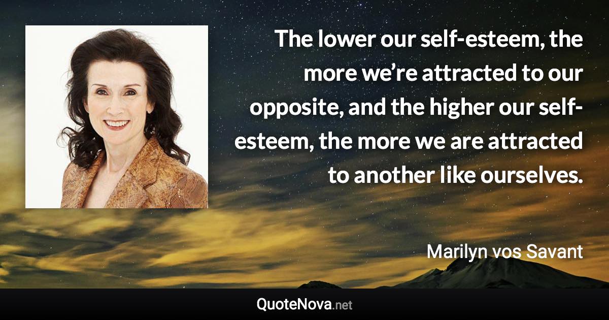 The lower our self-esteem, the more we’re attracted to our opposite, and the higher our self-esteem, the more we are attracted to another like ourselves. - Marilyn vos Savant quote