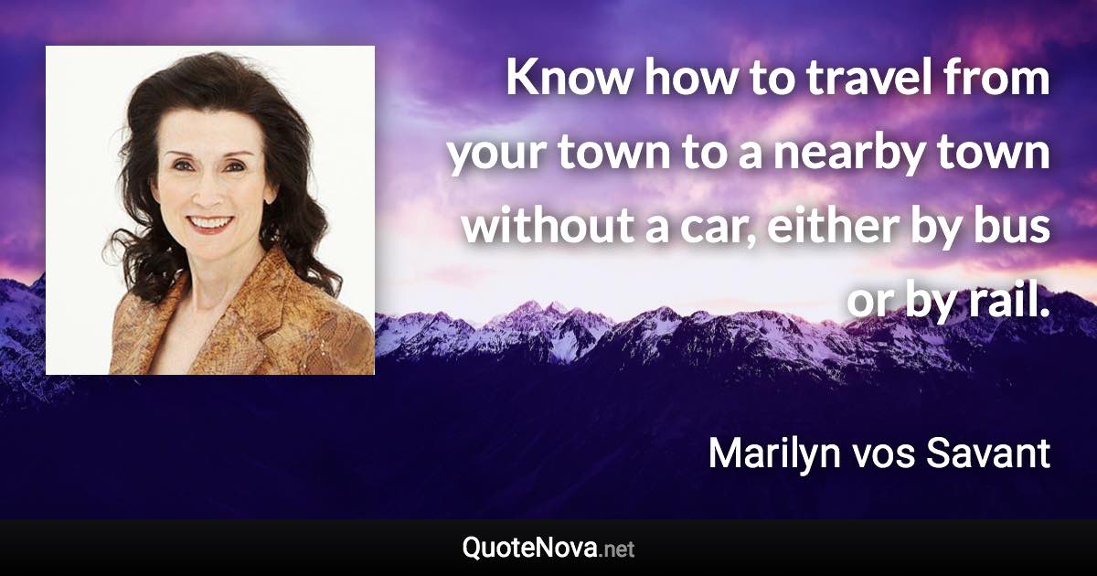 Know how to travel from your town to a nearby town without a car, either by bus or by rail. - Marilyn vos Savant quote