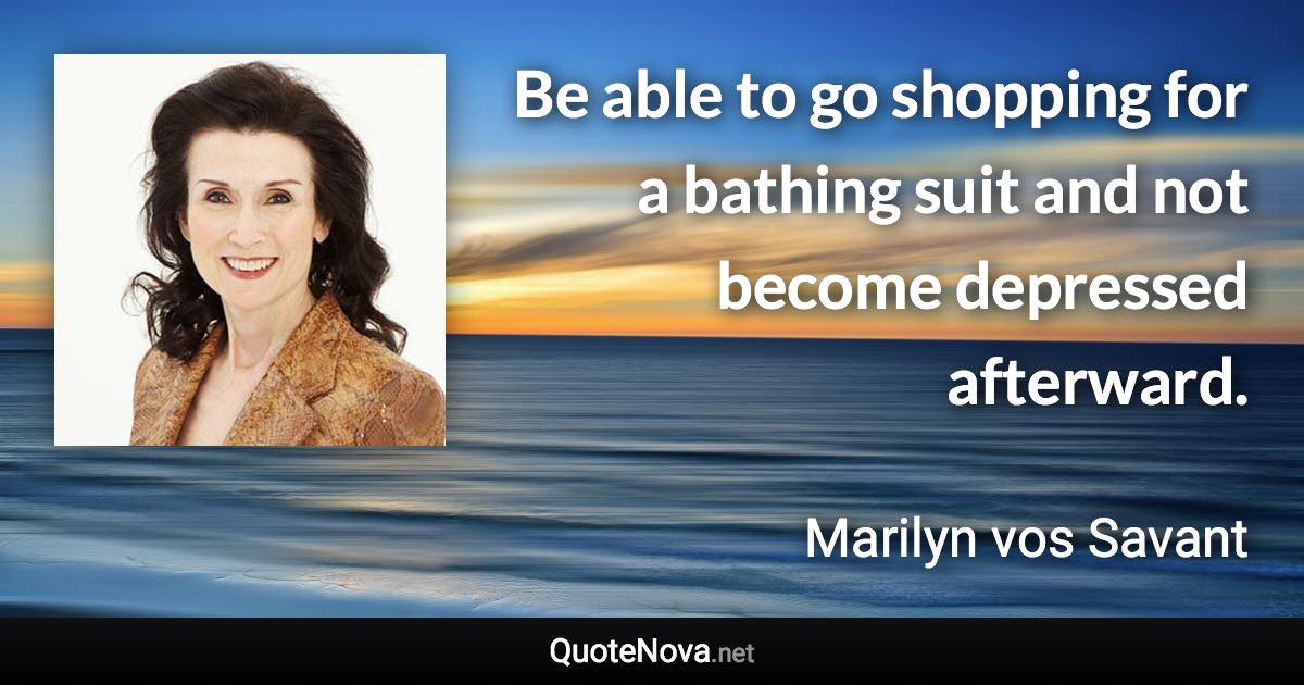 Be able to go shopping for a bathing suit and not become depressed afterward. - Marilyn vos Savant quote